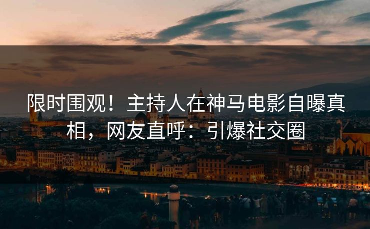 限时围观！主持人在神马电影自曝真相，网友直呼：引爆社交圈
