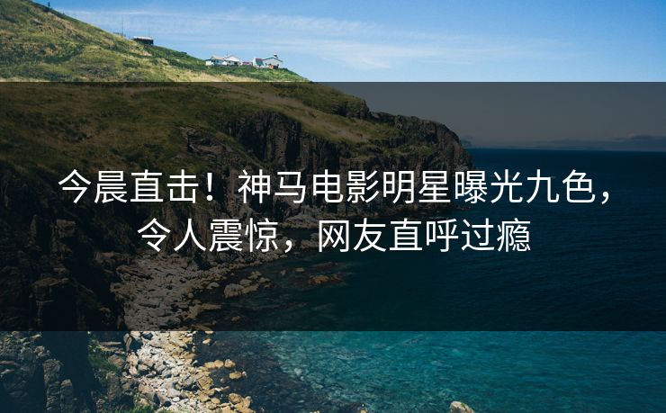 今晨直击！神马电影明星曝光九色，令人震惊，网友直呼过瘾