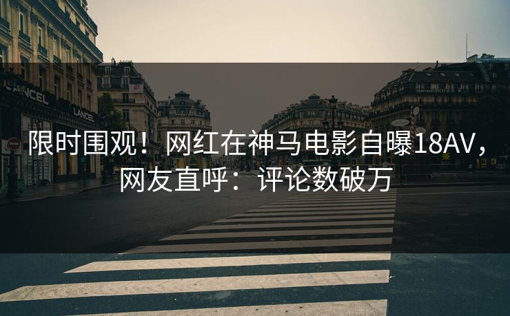 限时围观！网红在神马电影自曝18AV，网友直呼：评论数破万