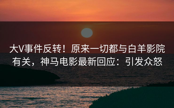 大V事件反转！原来一切都与白羊影院有关，神马电影最新回应：引发众怒
