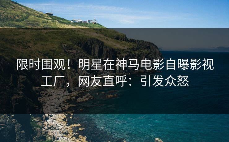 限时围观！明星在神马电影自曝影视工厂，网友直呼：引发众怒