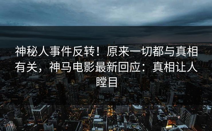 神秘人事件反转！原来一切都与真相有关，神马电影最新回应：真相让人瞠目