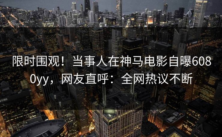 限时围观！当事人在神马电影自曝6080yy，网友直呼：全网热议不断