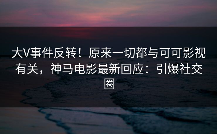 大V事件反转！原来一切都与可可影视有关，神马电影最新回应：引爆社交圈