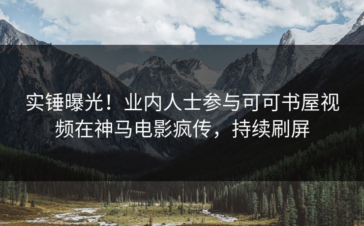 实锤曝光！业内人士参与可可书屋视频在神马电影疯传，持续刷屏