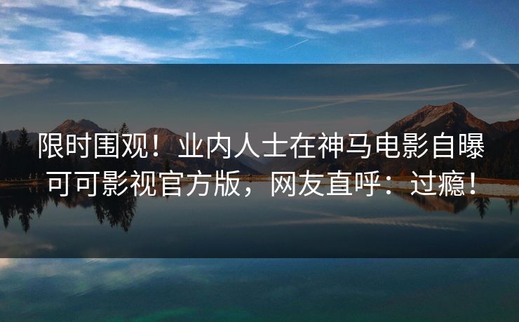 限时围观！业内人士在神马电影自曝可可影视官方版，网友直呼：过瘾！
