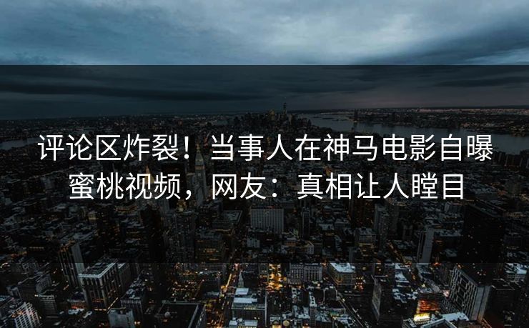 评论区炸裂！当事人在神马电影自曝蜜桃视频，网友：真相让人瞠目