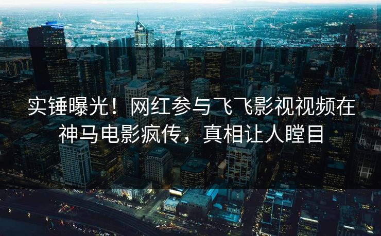 实锤曝光！网红参与飞飞影视视频在神马电影疯传，真相让人瞠目