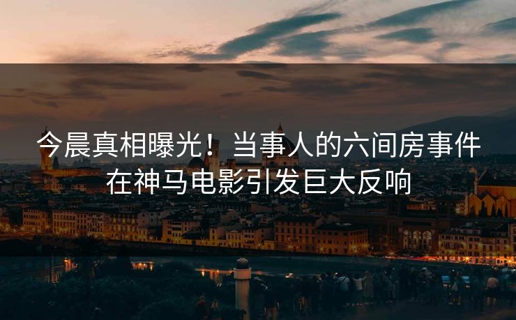 今晨真相曝光！当事人的六间房事件在神马电影引发巨大反响