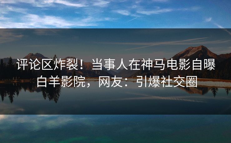 评论区炸裂！当事人在神马电影自曝白羊影院，网友：引爆社交圈