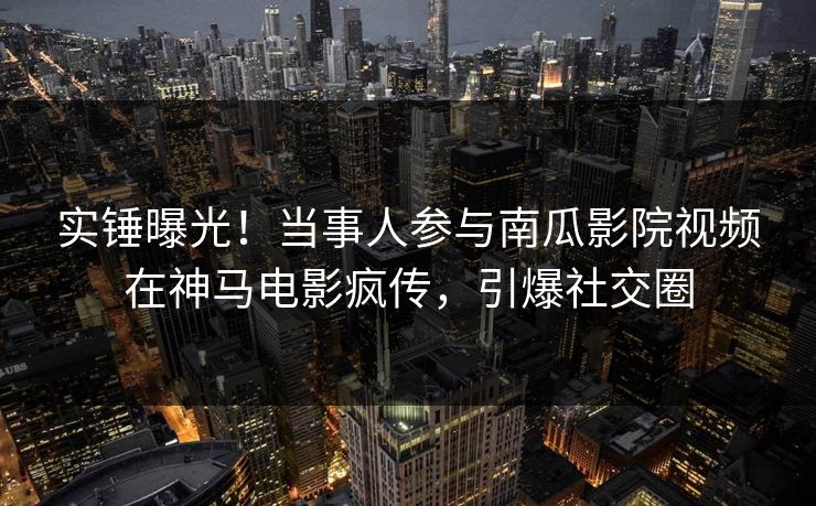 实锤曝光！当事人参与南瓜影院视频在神马电影疯传，引爆社交圈