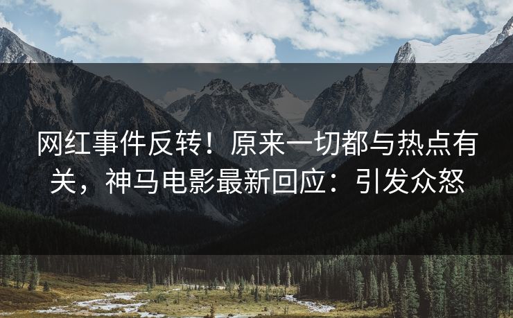 网红事件反转！原来一切都与热点有关，神马电影最新回应：引发众怒