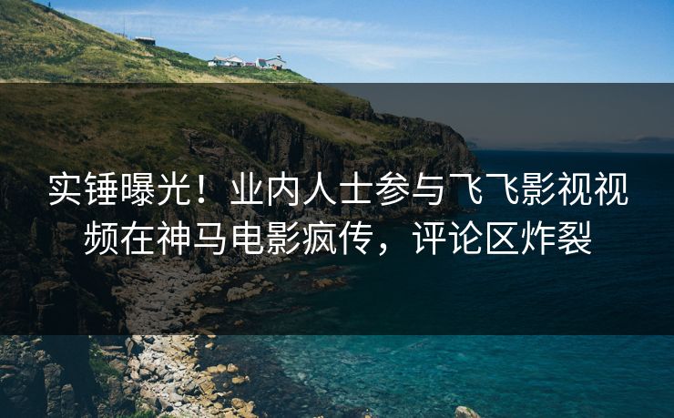 实锤曝光！业内人士参与飞飞影视视频在神马电影疯传，评论区炸裂