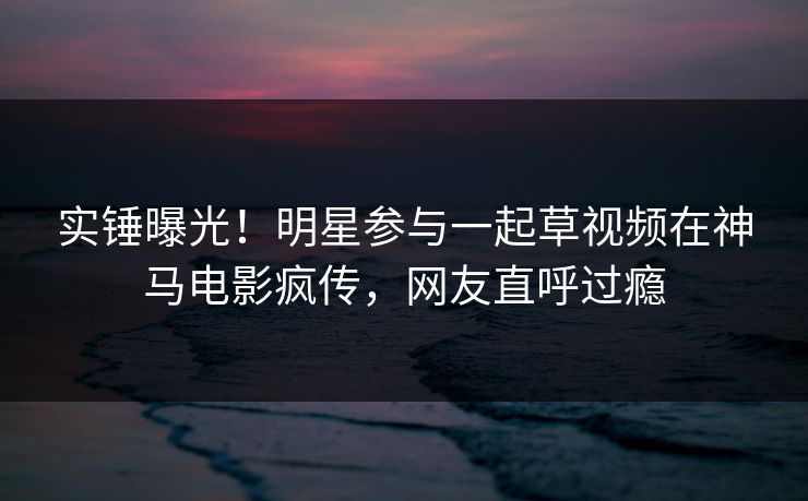 实锤曝光！明星参与一起草视频在神马电影疯传，网友直呼过瘾
