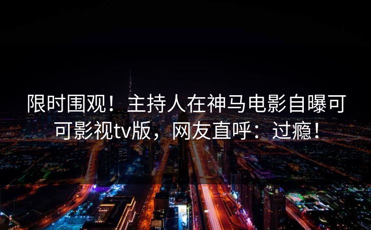 限时围观！主持人在神马电影自曝可可影视tv版，网友直呼：过瘾！