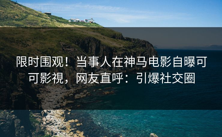 限时围观！当事人在神马电影自曝可可影視，网友直呼：引爆社交圈