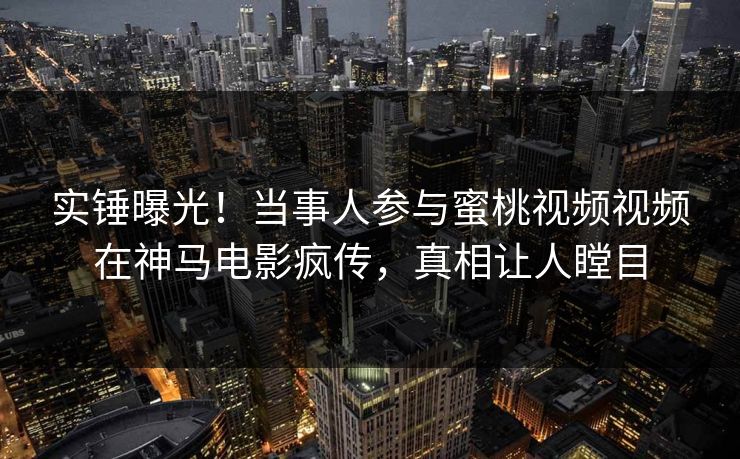实锤曝光！当事人参与蜜桃视频视频在神马电影疯传，真相让人瞠目