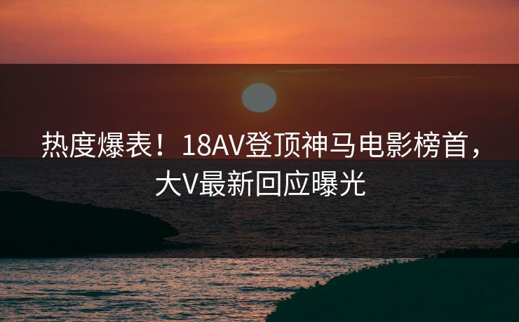 热度爆表！18AV登顶神马电影榜首，大V最新回应曝光