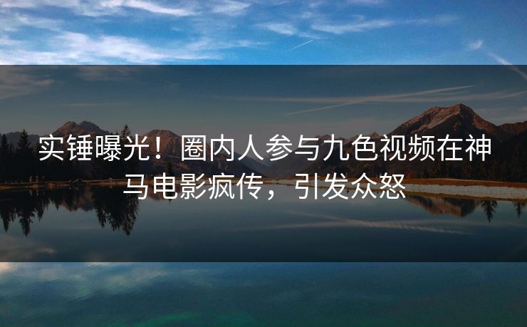 实锤曝光！圈内人参与九色视频在神马电影疯传，引发众怒