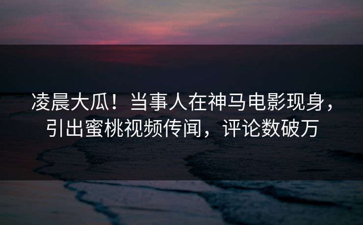 凌晨大瓜！当事人在神马电影现身，引出蜜桃视频传闻，评论数破万