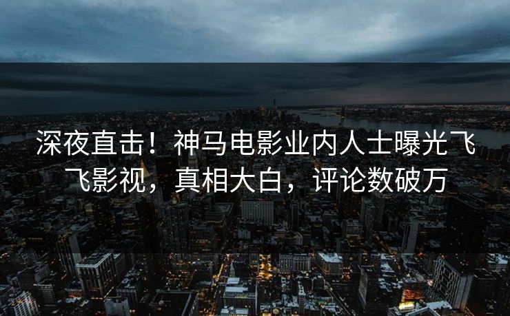 深夜直击！神马电影业内人士曝光飞飞影视，真相大白，评论数破万