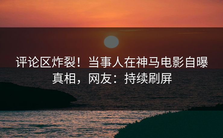 评论区炸裂！当事人在神马电影自曝真相，网友：持续刷屏