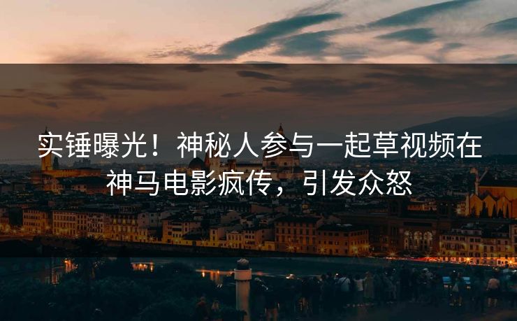 实锤曝光！神秘人参与一起草视频在神马电影疯传，引发众怒