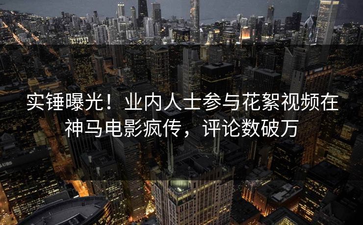 实锤曝光！业内人士参与花絮视频在神马电影疯传，评论数破万