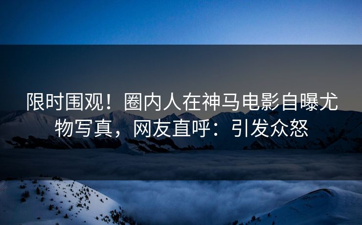 限时围观！圈内人在神马电影自曝尤物写真，网友直呼：引发众怒