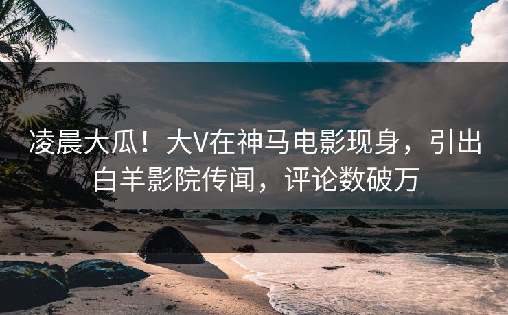 凌晨大瓜！大V在神马电影现身，引出白羊影院传闻，评论数破万