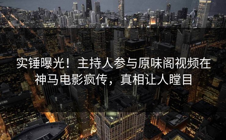 实锤曝光！主持人参与原味阁视频在神马电影疯传，真相让人瞠目