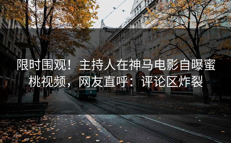 限时围观！主持人在神马电影自曝蜜桃视频，网友直呼：评论区炸裂