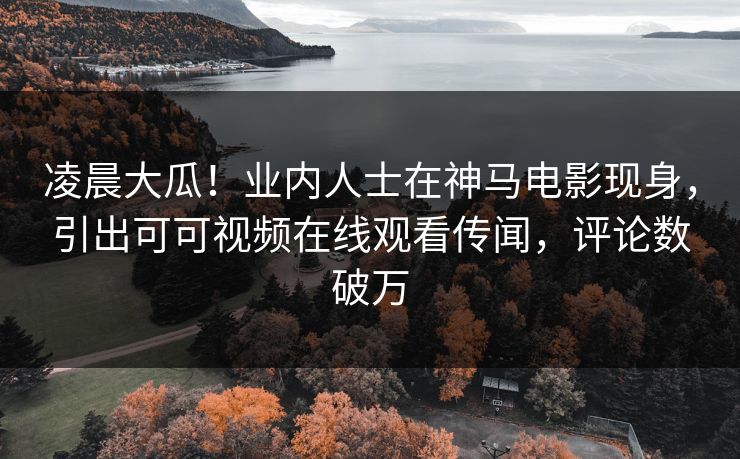 凌晨大瓜！业内人士在神马电影现身，引出可可视频在线观看传闻，评论数破万