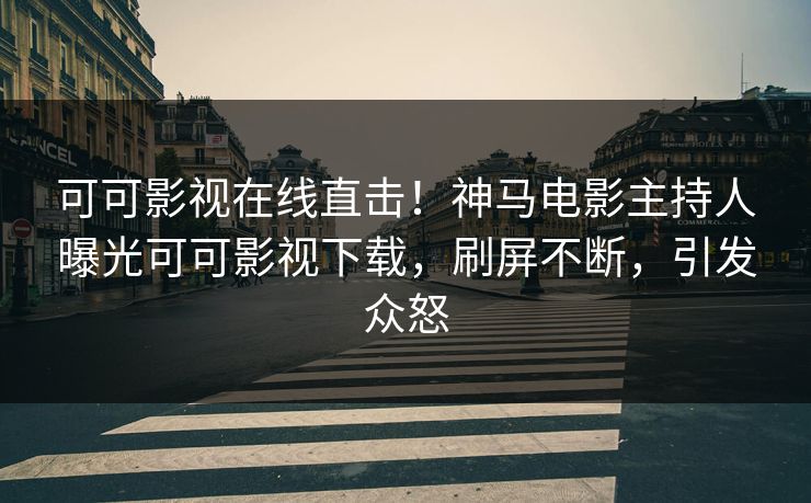 可可影视在线直击！神马电影主持人曝光可可影视下载，刷屏不断，引发众怒