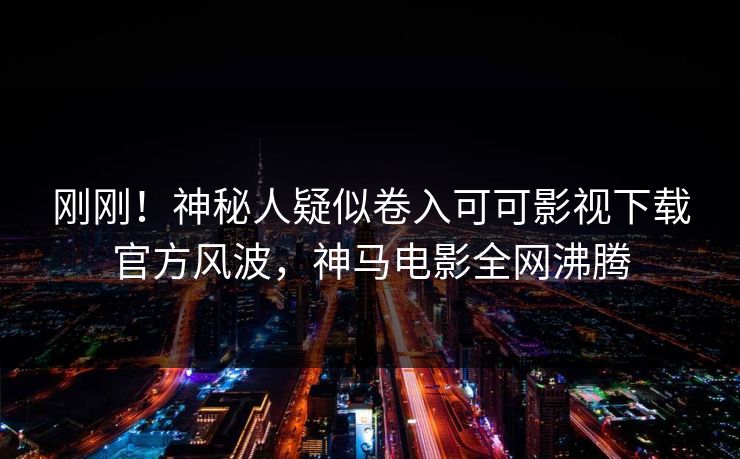 刚刚！神秘人疑似卷入可可影视下载官方风波，神马电影全网沸腾