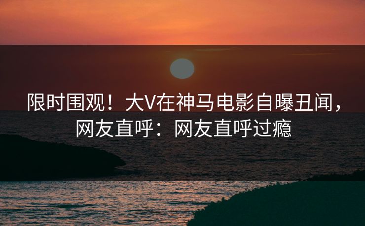 限时围观！大V在神马电影自曝丑闻，网友直呼：网友直呼过瘾