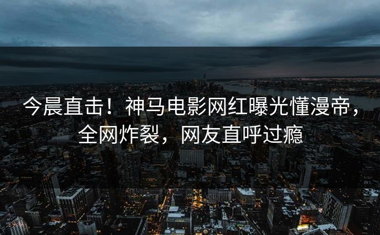 今晨直击！神马电影网红曝光懂漫帝，全网炸裂，网友直呼过瘾
