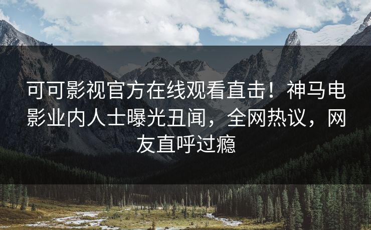 可可影视官方在线观看直击！神马电影业内人士曝光丑闻，全网热议，网友直呼过瘾