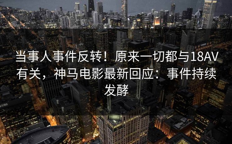 当事人事件反转！原来一切都与18AV有关，神马电影最新回应：事件持续发酵