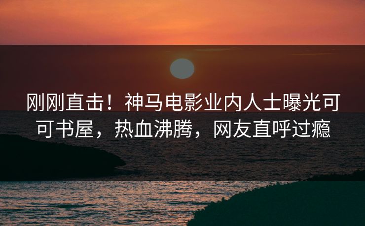 刚刚直击！神马电影业内人士曝光可可书屋，热血沸腾，网友直呼过瘾