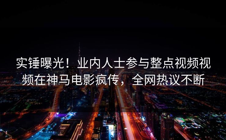 实锤曝光！业内人士参与整点视频视频在神马电影疯传，全网热议不断