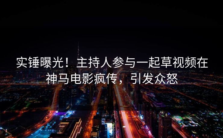 实锤曝光！主持人参与一起草视频在神马电影疯传，引发众怒