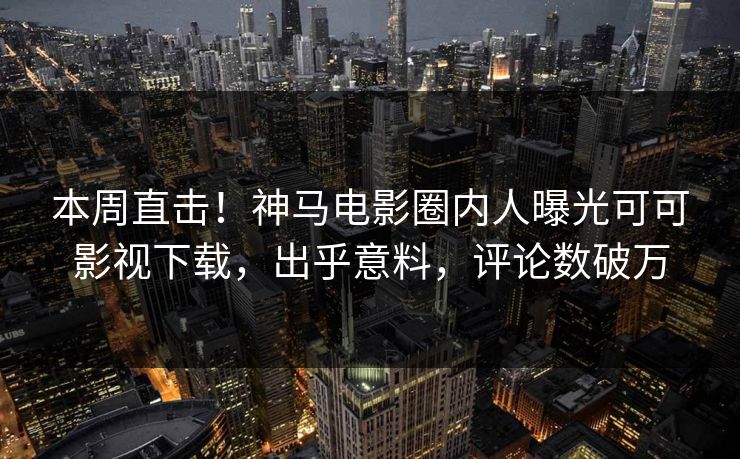 本周直击！神马电影圈内人曝光可可影视下载，出乎意料，评论数破万