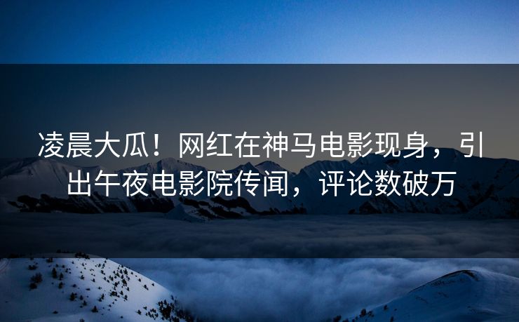凌晨大瓜！网红在神马电影现身，引出午夜电影院传闻，评论数破万