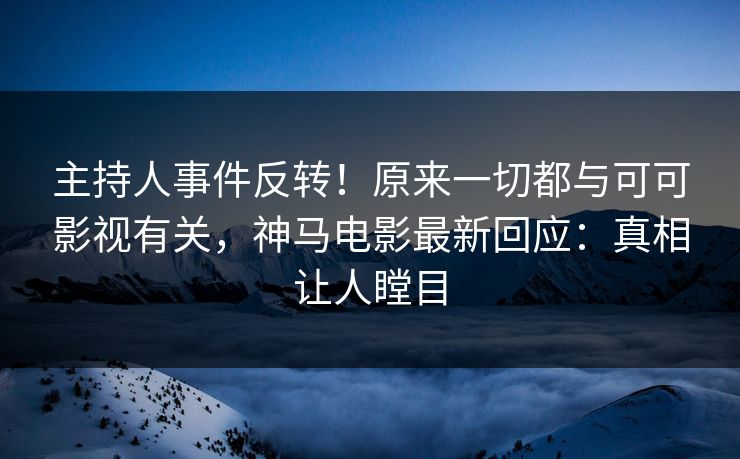 主持人事件反转！原来一切都与可可影视有关，神马电影最新回应：真相让人瞠目
