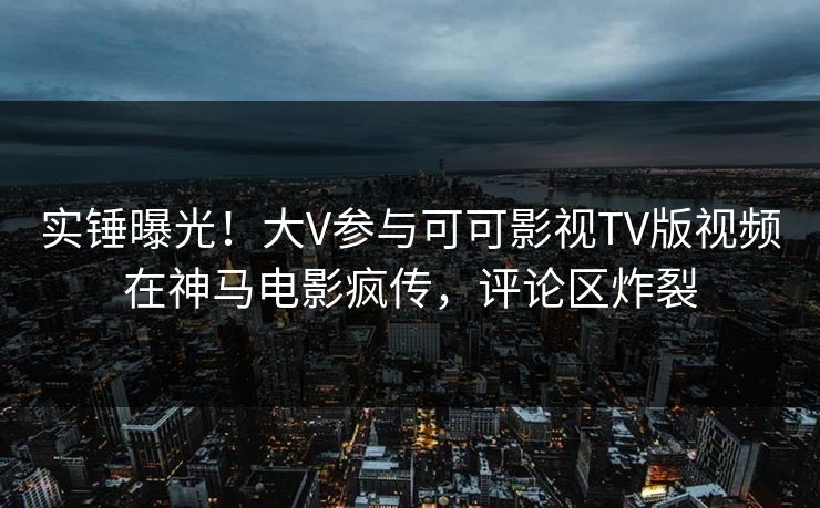 实锤曝光！大V参与可可影视TV版视频在神马电影疯传，评论区炸裂