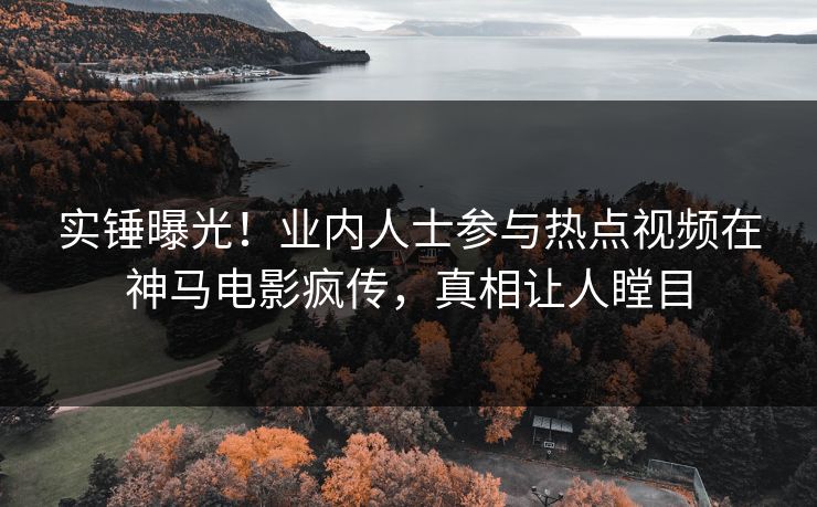 实锤曝光！业内人士参与热点视频在神马电影疯传，真相让人瞠目