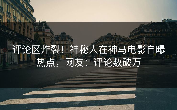 评论区炸裂！神秘人在神马电影自曝热点，网友：评论数破万