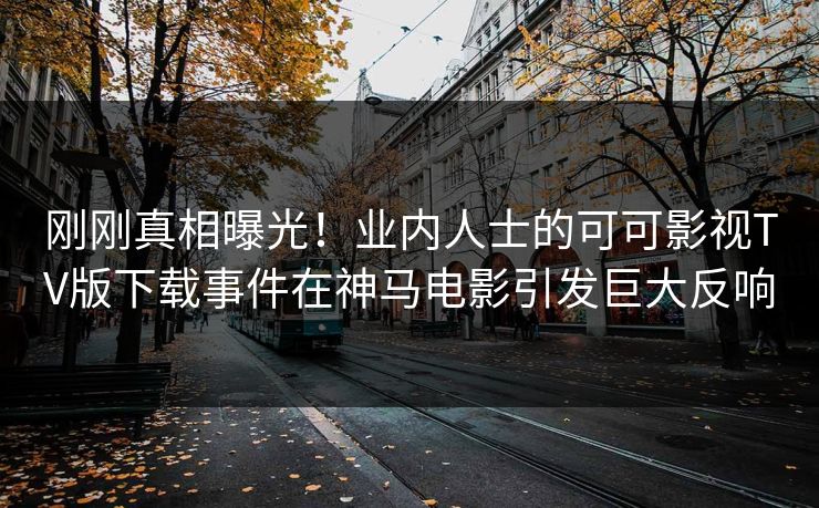 刚刚真相曝光！业内人士的可可影视TV版下载事件在神马电影引发巨大反响