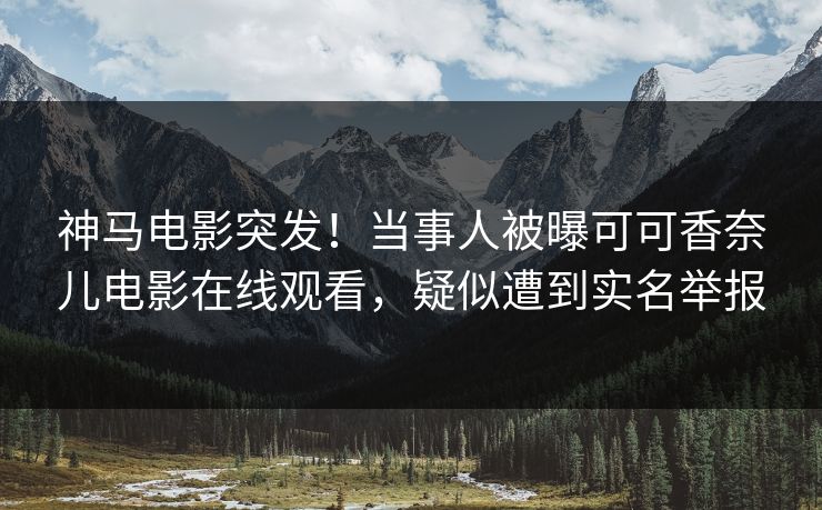 神马电影突发！当事人被曝可可香奈儿电影在线观看，疑似遭到实名举报